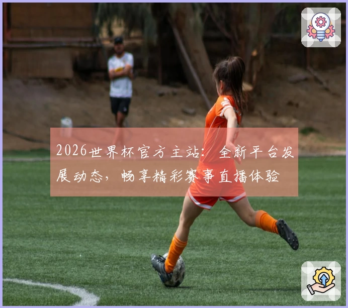 2026世界杯官方主站：全新平台发展动态，畅享精彩赛事直播体验