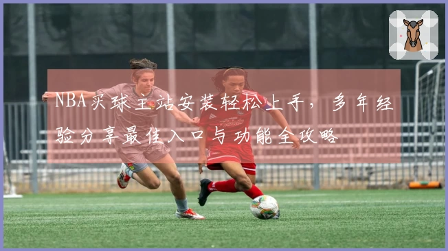 NBA买球主站安装轻松上手，多年经验分享最佳入口与功能全攻略